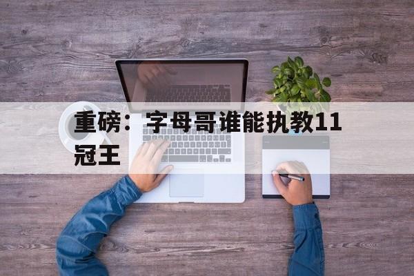 重磅：字母哥谁能执教11冠王(全明星首发出炉詹姆斯字母哥当选队长)